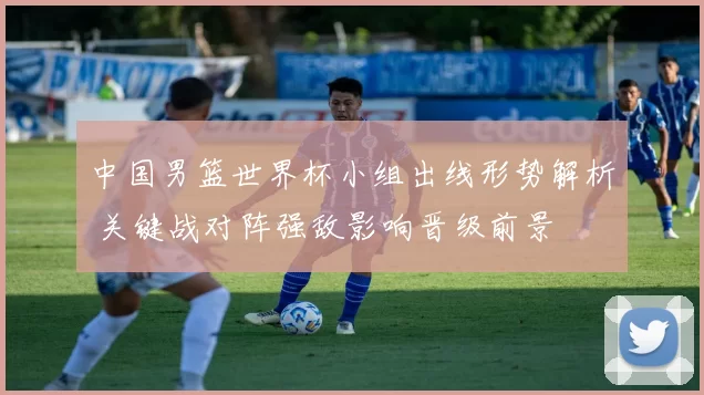 中国男篮世界杯小组出线形势解析 关键战对阵强敌影响晋级前景