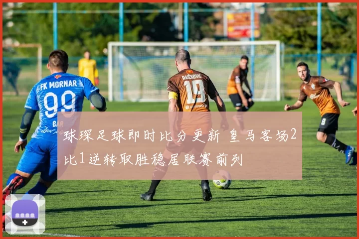 球琛足球即时比分更新 皇马客场2比1逆转取胜稳居联赛前列