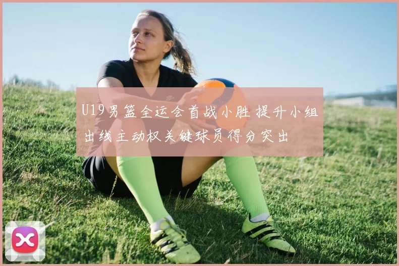 U19男篮全运会首战小胜 提升小组出线主动权关键球员得分突出