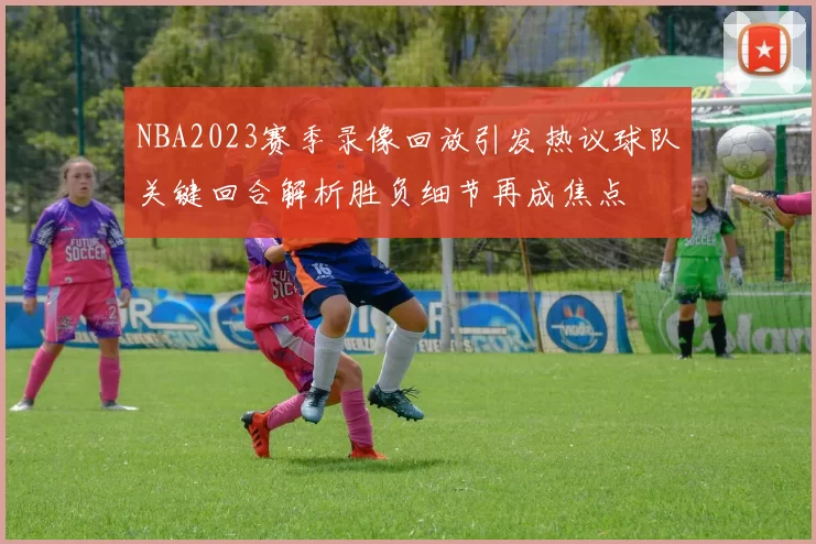 NBA2023赛季录像回放引发热议球队关键回合解析胜负细节再成焦点