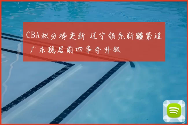 CBA积分榜更新 辽宁领先新疆紧追 广东稳居前四争夺升级