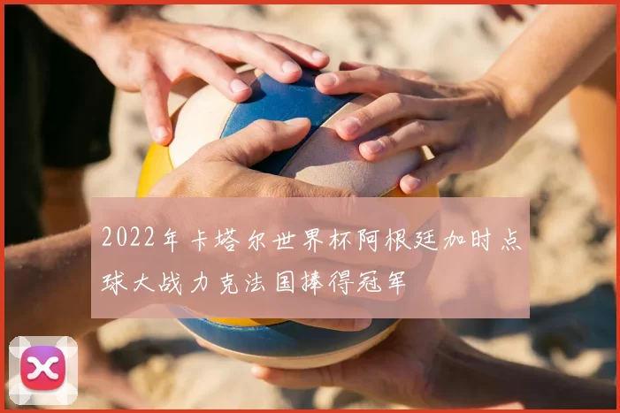 2022年卡塔尔世界杯阿根廷加时点球大战力克法国捧得冠军