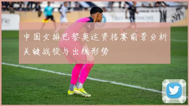 中国女排巴黎奥运资格赛前景分析关键战役与出线形势