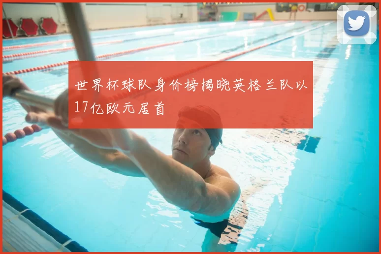 世界杯球队身价榜揭晓英格兰队以17亿欧元居首