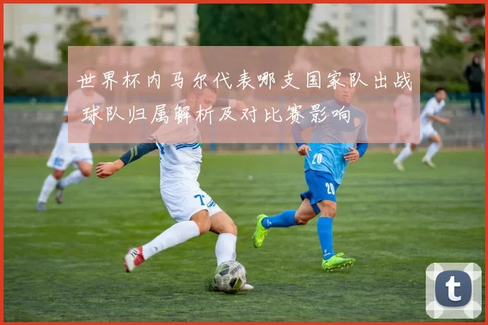 世界杯内马尔代表哪支国家队出战 球队归属解析及对比赛影响