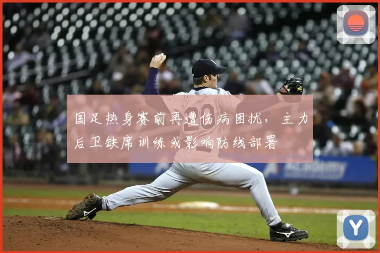 国足热身赛前再遭伤病困扰，主力后卫缺席训练或影响防线部署