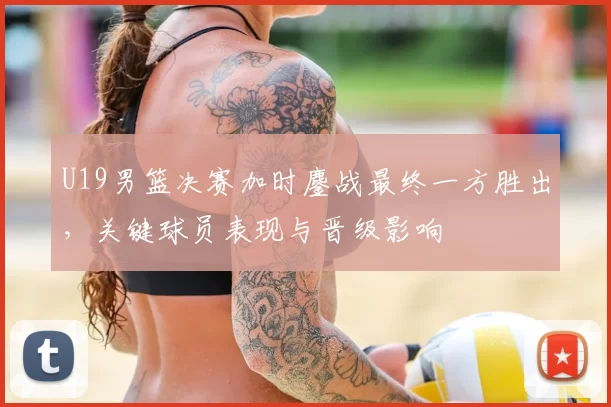 U19男篮决赛加时鏖战最终一方胜出,关键球员表现与晋级影响