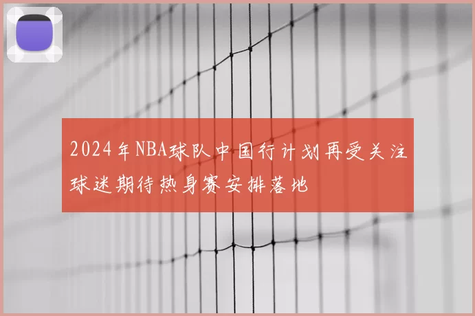 2024年NBA球队中国行计划再受关注球迷期待热身赛安排落地