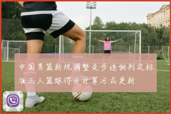 中国男篮新规调整走步违例判定标准三人篮球得分计算方式更新