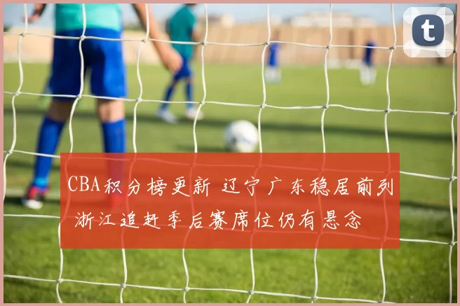 CBA积分榜更新 辽宁广东稳居前列 浙江追赶季后赛席位仍有悬念