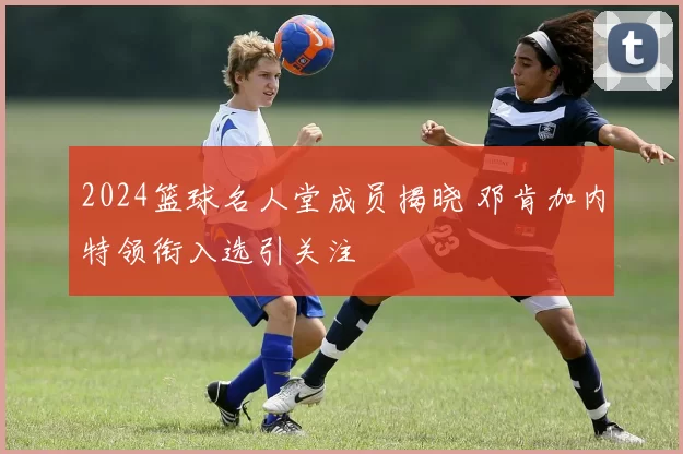 2024篮球名人堂成员揭晓 邓肯加内特领衔入选引关注