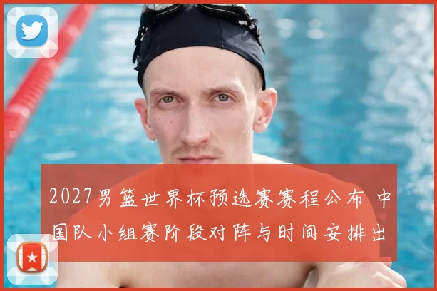 2027男篮世界杯预选赛赛程公布 中国队小组赛阶段对阵与时间安排出炉