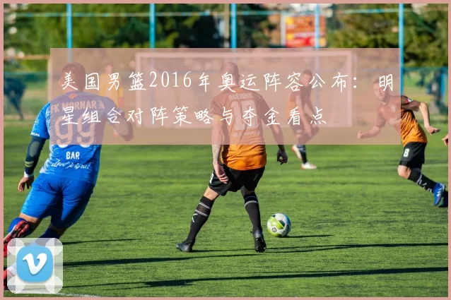 美国男篮2016年奥运阵容公布:明星组合对阵策略与夺金看点