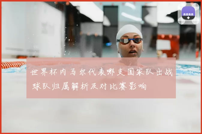 世界杯内马尔代表哪支国家队出战 球队归属解析及对比赛影响