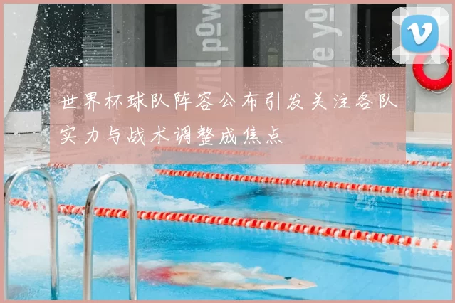 世界杯球队阵容公布引发关注各队实力与战术调整成焦点