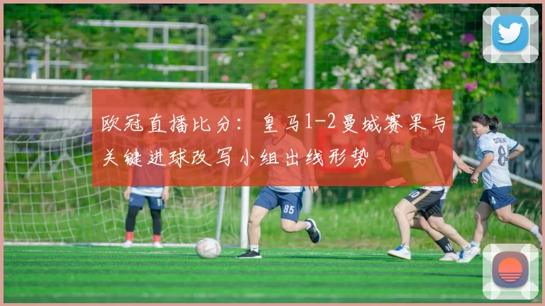 欧冠直播比分：皇马1-2曼城赛果与关键进球改写小组出线形势