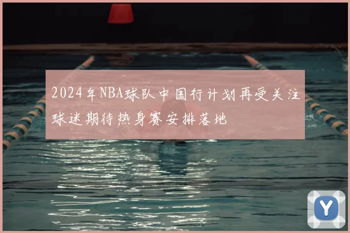 2024年NBA球队中国行计划再受关注球迷期待热身赛安排落地