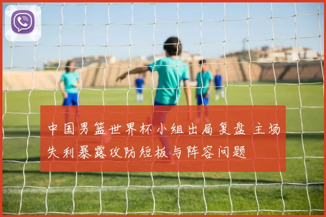 中国男篮世界杯小组出局复盘 主场失利暴露攻防短板与阵容问题