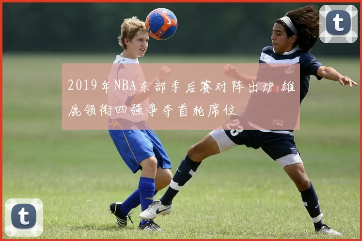 2019年NBA东部季后赛对阵出炉 雄鹿领衔四强争夺首轮席位