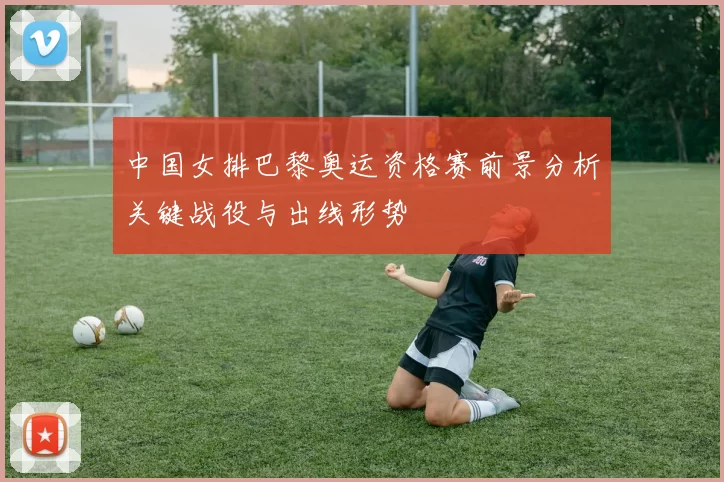 中国女排巴黎奥运资格赛前景分析关键战役与出线形势