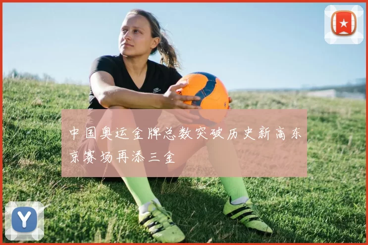 中国奥运金牌总数突破历史新高东京赛场再添三金