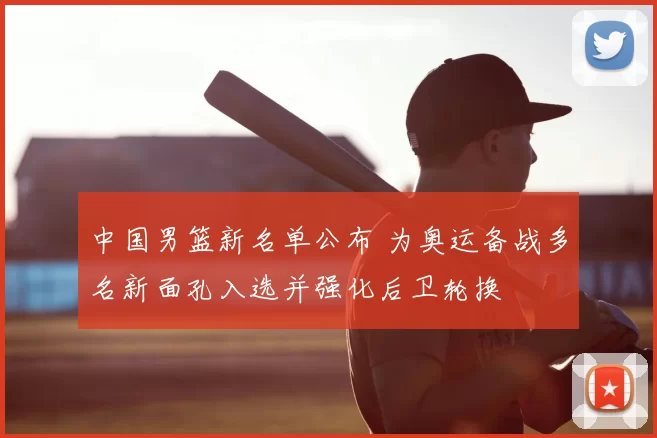 中国男篮新名单公布 为奥运备战多名新面孔入选并强化后卫轮换