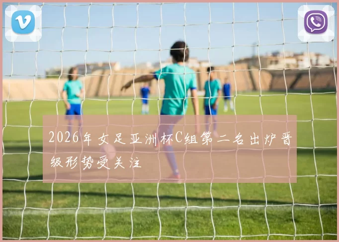 2026年女足亚洲杯C组第二名出炉晋级形势受关注