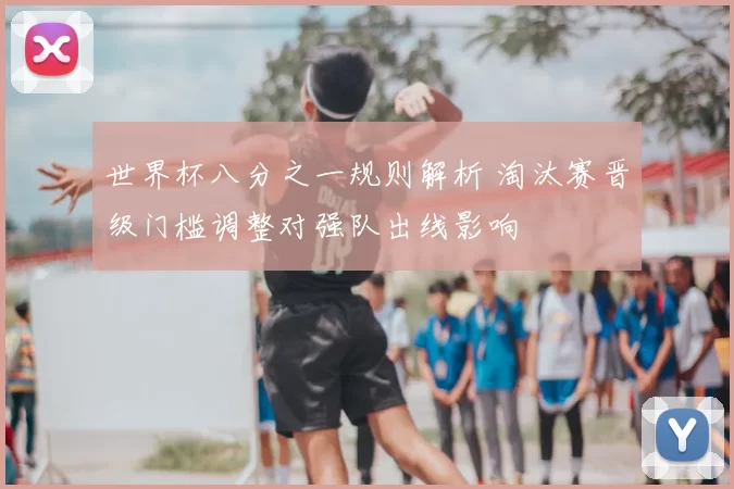 世界杯八分之一规则解析 淘汰赛晋级门槛调整对强队出线影响