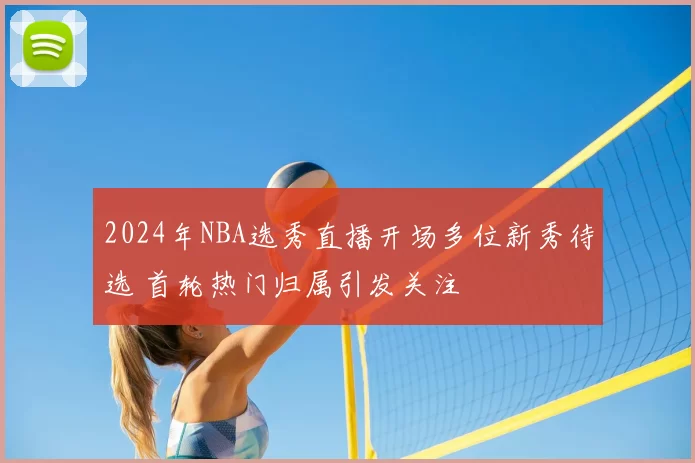 2024年NBA选秀直播开场多位新秀待选 首轮热门归属引发关注