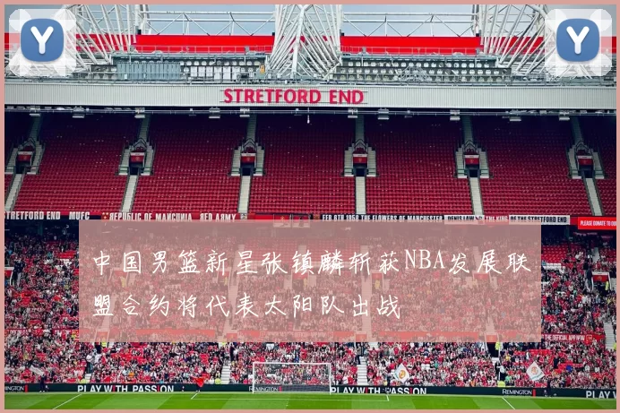 中国男篮新星张镇麟斩获NBA发展联盟合约将代表太阳队出战