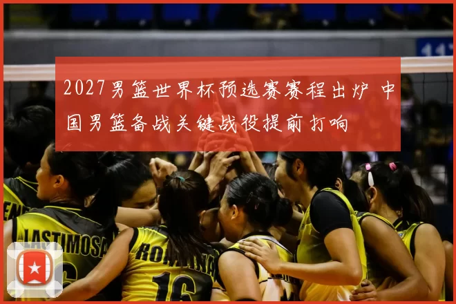 2027男篮世界杯预选赛赛程出炉 中国男篮备战关键战役提前打响