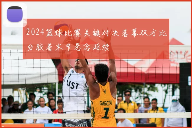 2024篮球比赛关键对决落幕双方比分胶着末节悬念延续