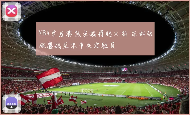 NBA季后赛焦点战再起火花 东部劲旅鏖战至末节决定胜负