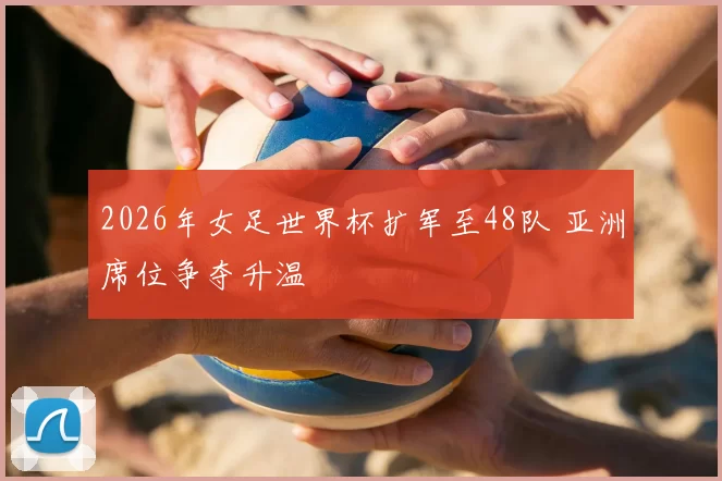 2026年女足世界杯扩军至48队 亚洲席位争夺升温