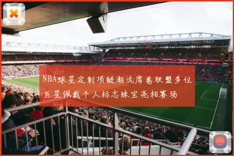 NBA球星定制项链潮流席卷联盟多位巨星佩戴个人标志珠宝亮相赛场