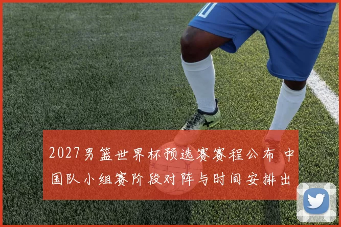 2027男篮世界杯预选赛赛程公布 中国队小组赛阶段对阵与时间安排出炉