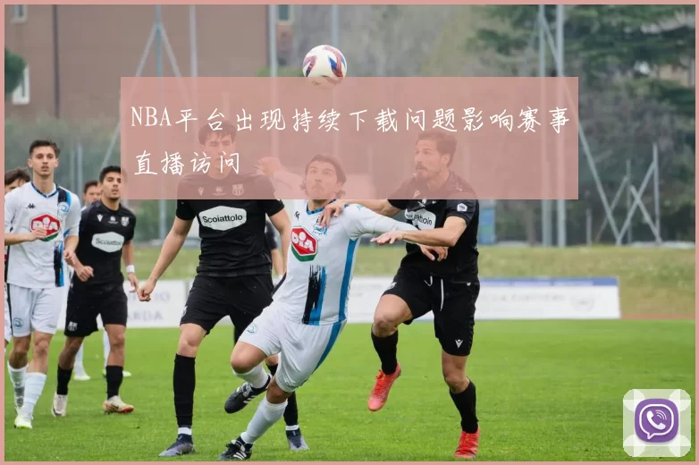 NBA平台出现持续下载问题影响赛事直播访问