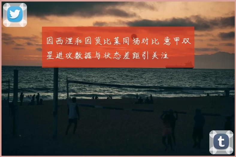 因西涅和因莫比莱同场对比 意甲双星进攻数据与状态差距引关注
