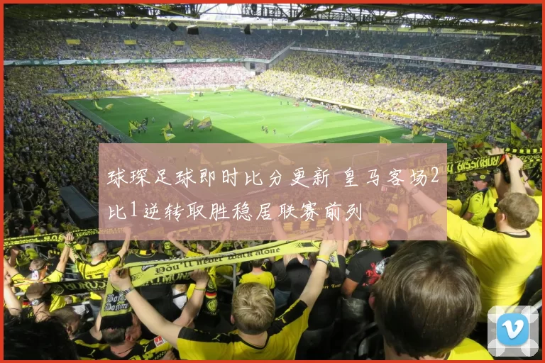 球琛足球即时比分更新 皇马客场2比1逆转取胜稳居联赛前列