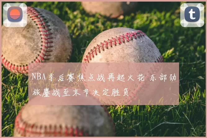 NBA季后赛焦点战再起火花 东部劲旅鏖战至末节决定胜负