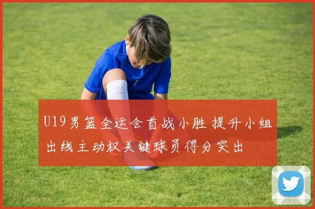 U19男篮全运会首战小胜 提升小组出线主动权关键球员得分突出