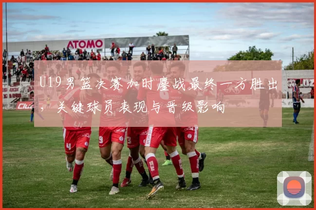 U19男篮决赛加时鏖战最终一方胜出,关键球员表现与晋级影响