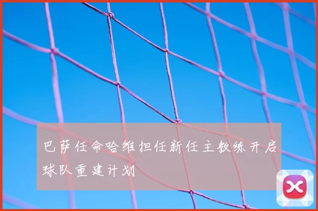 巴萨任命哈维担任新任主教练开启球队重建计划