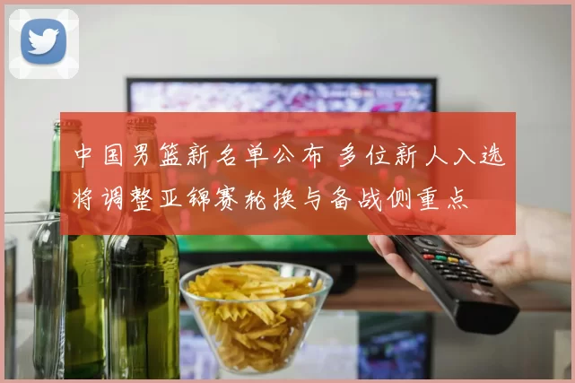 中国男篮新名单公布 多位新人入选将调整亚锦赛轮换与备战侧重点