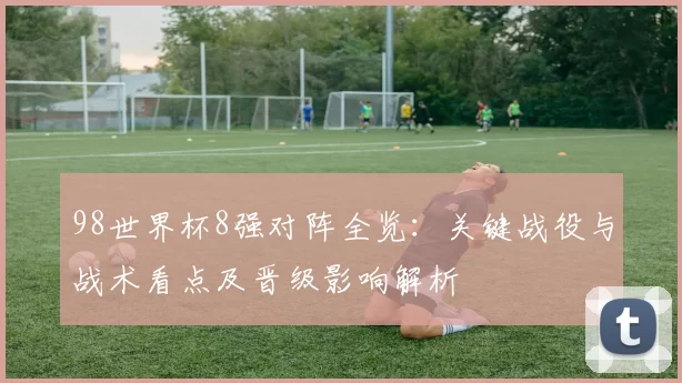 98世界杯8强对阵全览:关键战役与战术看点及晋级影响解析