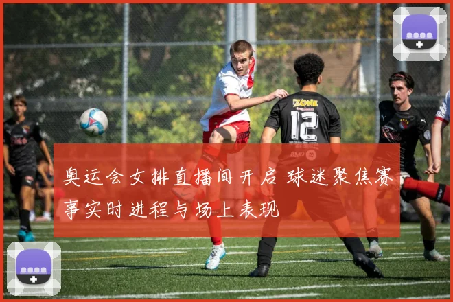 奥运会女排直播间开启 球迷聚焦赛事实时进程与场上表现