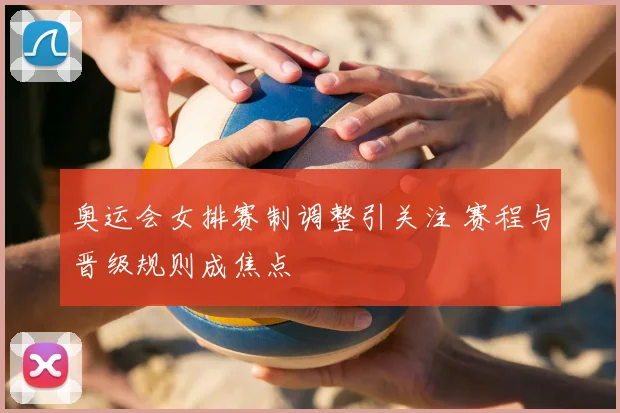 奥运会女排赛制调整引关注 赛程与晋级规则成焦点