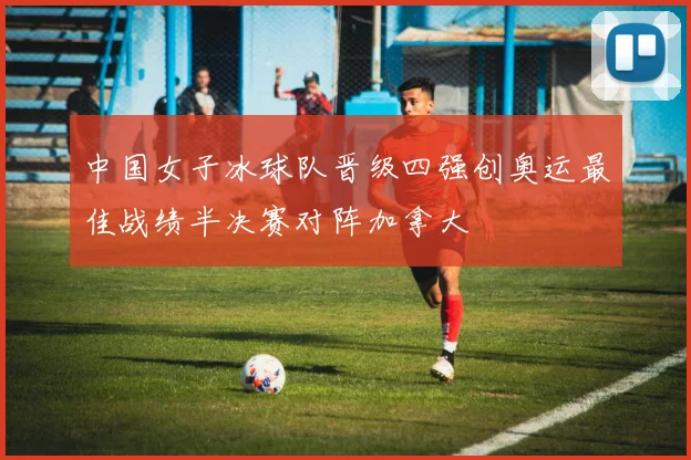 中国女子冰球队晋级四强创奥运最佳战绩半决赛对阵加拿大